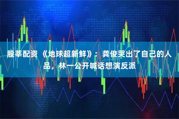 股莘配资 《地球超新鲜》：龚俊哭出了自己的人品，林一公开喊话想演反派