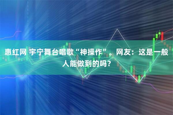 惠红网 宇宁舞台唱歌“神操作”。网友：这是一般人能做到的吗？