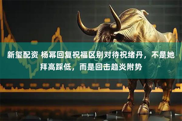 新玺配资 杨幂回复祝福区别对待祝绪丹，不是她拜高踩低，而是回击趋炎附势