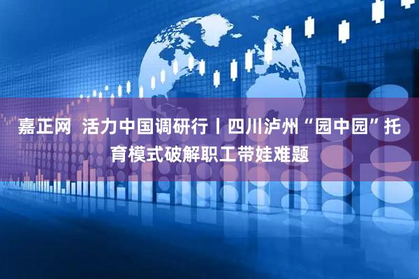 嘉正网  活力中国调研行丨四川泸州“园中园”托育模式破解职工带娃难题