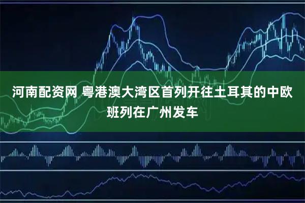 河南配资网 粤港澳大湾区首列开往土耳其的中欧班列在广州发车