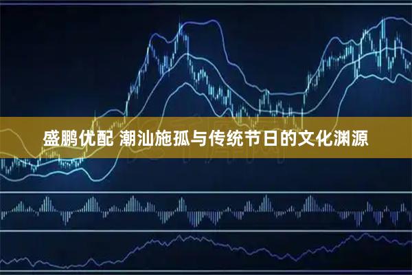 盛鹏优配 潮汕施孤与传统节日的文化渊源