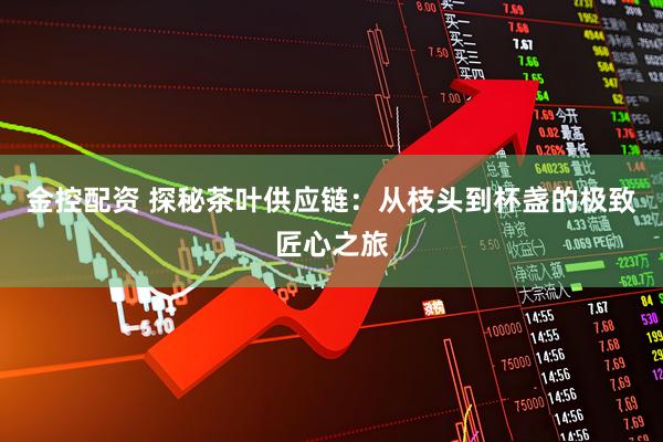 金控配资 探秘茶叶供应链：从枝头到杯盏的极致匠心之旅