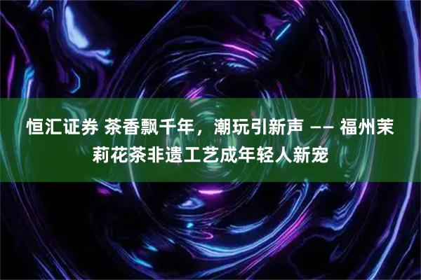 恒汇证券 茶香飘千年，潮玩引新声 —— 福州茉莉花茶非遗工艺成年轻人新宠
