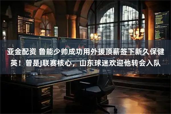 亚金配资 鲁能少帅成功用外援顶薪签下新久保健英！曾是J联赛核心，山东球迷欢迎他转会入队