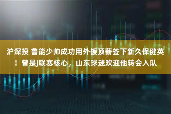 沪深投 鲁能少帅成功用外援顶薪签下新久保健英！曾是J联赛核心，山东球迷欢迎他转会入队