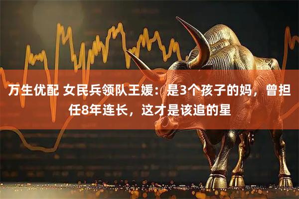 万生优配 女民兵领队王媛：是3个孩子的妈，曾担任8年连长，这才是该追的星