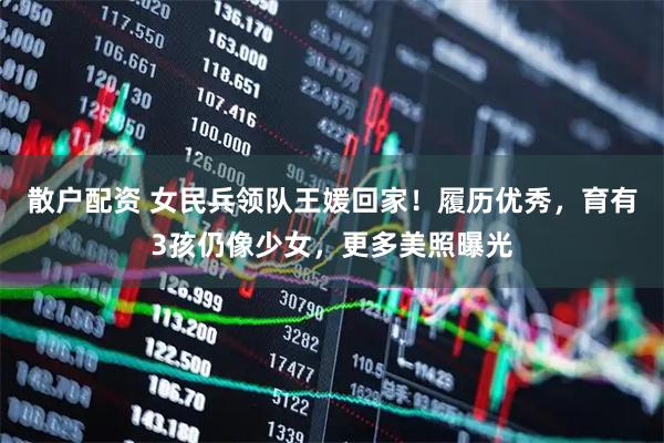 散户配资 女民兵领队王媛回家！履历优秀，育有3孩仍像少女，更多美照曝光