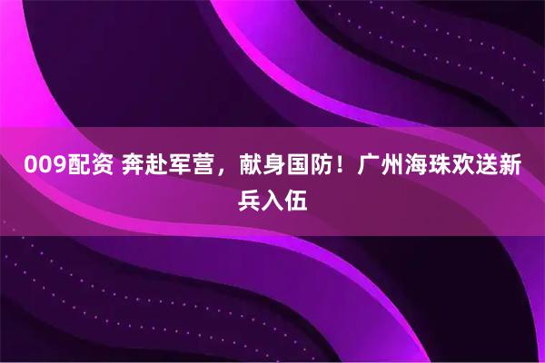 009配资 奔赴军营，献身国防！广州海珠欢送新兵入伍