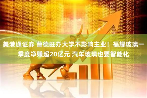美港通证券 曹德旺办大学不影响主业！福耀玻璃一季度净赚超20亿元 汽车玻璃也要智能化