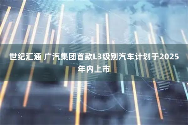 世纪汇通 广汽集团首款L3级别汽车计划于2025年内上市