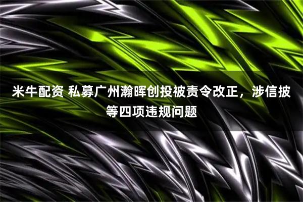 米牛配资 私募广州瀚晖创投被责令改正，涉信披等四项违规问题