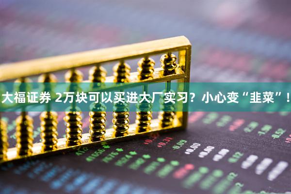 大福证券 2万块可以买进大厂实习？小心变“韭菜”！