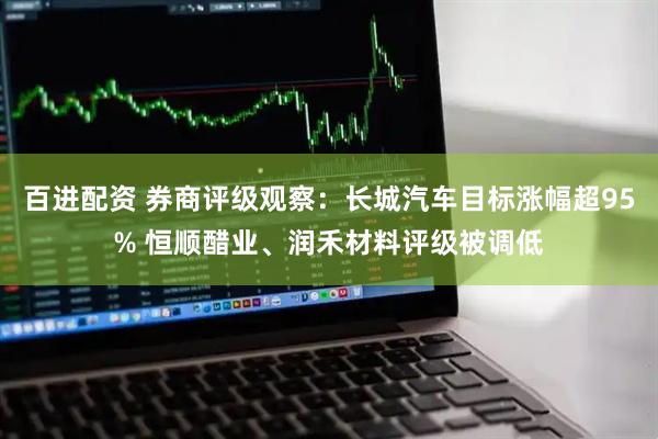 百进配资 券商评级观察：长城汽车目标涨幅超95% 恒顺醋业、润禾材料评级被调低
