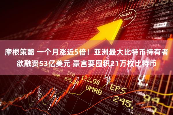 摩根策酪 一个月涨近5倍！亚洲最大比特币持有者欲融资53亿美元 豪言要囤积21万枚比特币