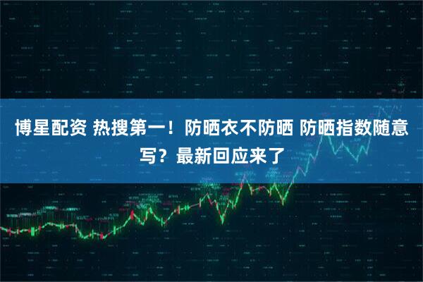 博星配资 热搜第一！防晒衣不防晒 防晒指数随意写？最新回应来了