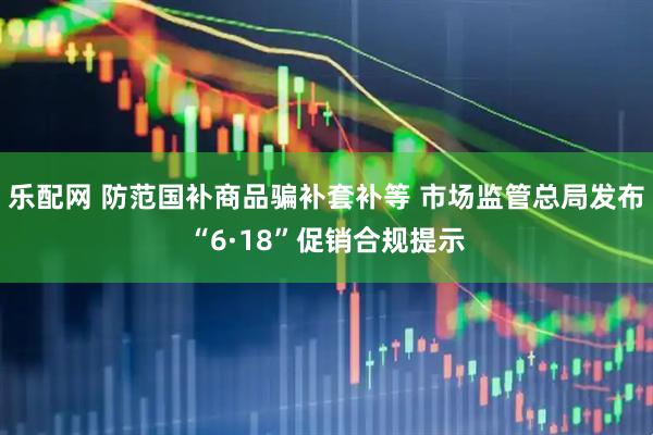 乐配网 防范国补商品骗补套补等 市场监管总局发布“6·18”促销合规提示