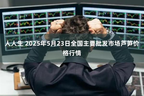 人人生 2025年5月23日全国主要批发市场芦笋价格行情