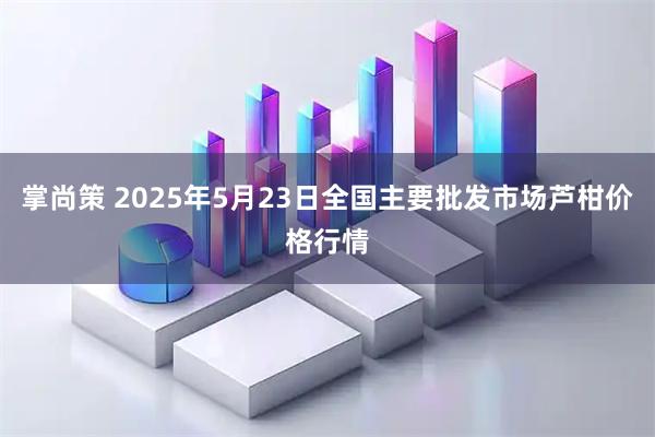 掌尚策 2025年5月23日全国主要批发市场芦柑价格行情