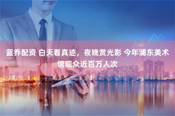 蓝乔配资 白天看真迹，夜晚赏光影 今年浦东美术馆观众近百万人次