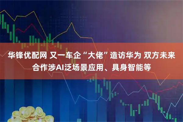 华锋优配网 又一车企“大佬”造访华为 双方未来合作涉AI泛场景应用、具身智能等