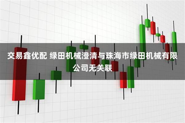 交易鑫优配 绿田机械澄清与珠海市绿田机械有限公司无关联