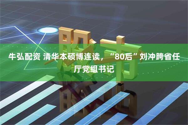 牛弘配资 清华本硕博连读，“80后”刘冲跨省任厅党组书记