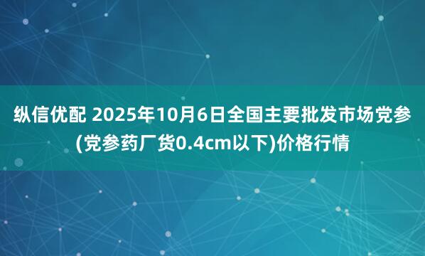 纵信优配 2025年10月6日全国主要批发市场党参(党参药厂货0.4cm以下)价格行情