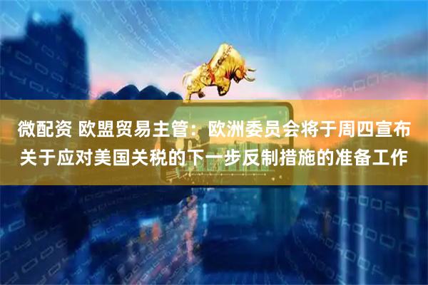微配资 欧盟贸易主管：欧洲委员会将于周四宣布关于应对美国关税的下一步反制措施的准备工作