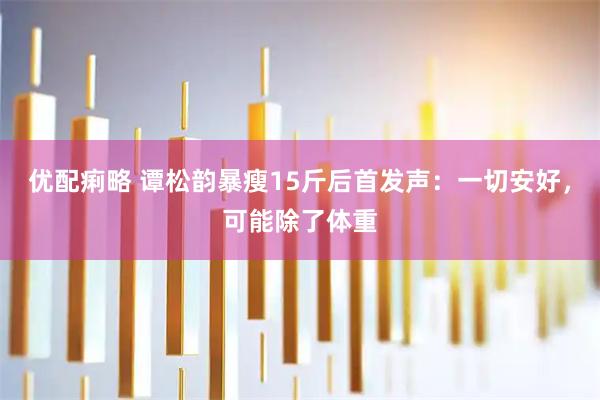 优配痢略 谭松韵暴瘦15斤后首发声：一切安好，可能除了体重