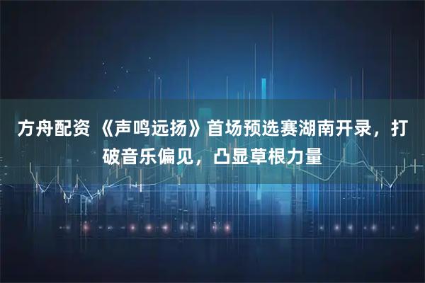 方舟配资 《声鸣远扬》首场预选赛湖南开录，打破音乐偏见，凸显草根力量