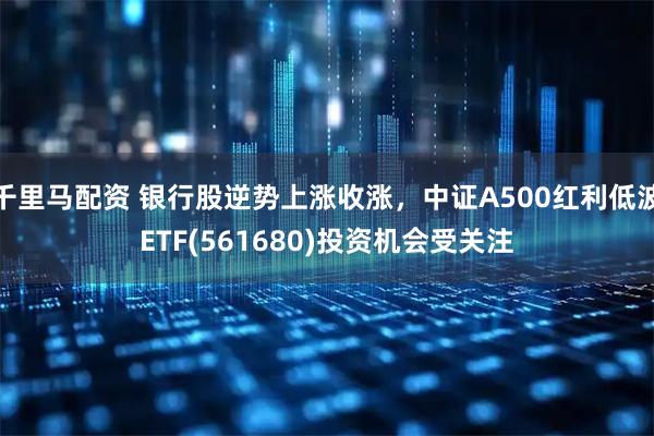 千里马配资 银行股逆势上涨收涨，中证A500红利低波ETF(561680)投资机会受关注