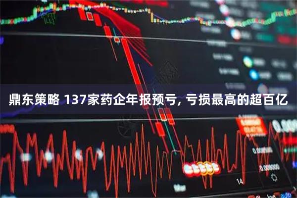 鼎东策略 137家药企年报预亏, 亏损最高的超百亿