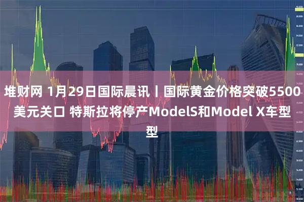 堆财网 1月29日国际晨讯丨国际黄金价格突破5500美元关口 特斯拉将停产ModelS和Model X车型