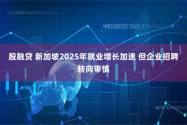 股融贷 新加坡2025年就业增长加速 但企业招聘转向审慎