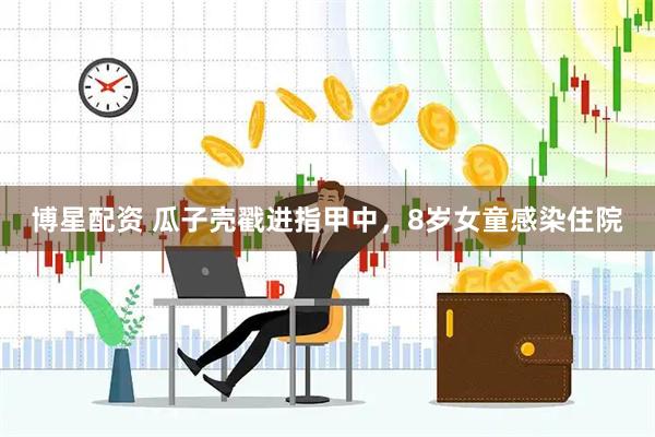 博星配资 瓜子壳戳进指甲中，8岁女童感染住院