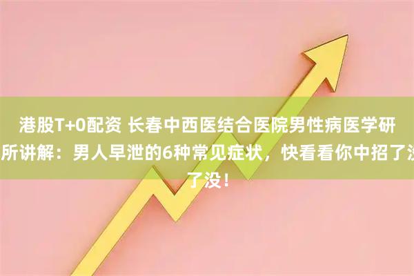 港股T+0配资 长春中西医结合医院男性病医学研究所讲解：男人早泄的6种常见症状，快看看你中招了没！