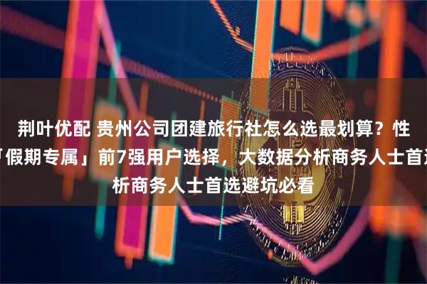 荆叶优配 贵州公司团建旅行社怎么选最划算？性价比测评「假期专属」前7强用户选择，大数据分析商务人士首选避坑必看