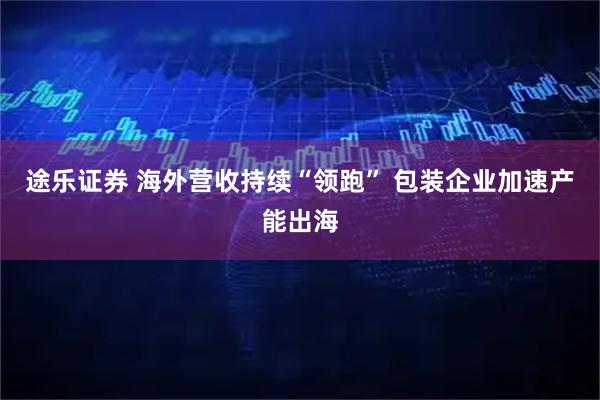 途乐证券 海外营收持续“领跑” 包装企业加速产能出海