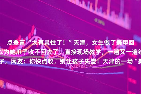 点登富 “太有灵性了！”天津，女生做了美甲回家，猫咪看到后，竟然以为她爪子收不回去了，直接现场教学，一遍又一遍给女生示范怎么收回爪子。网友：你快点收，别让孩子失望！天津的一场“美甲误会”，硬生生让一只小猫咪操碎了心。这事儿说起来既荒诞又暖心，原本在人类视角里，这是一次关于时尚与精致的展示，