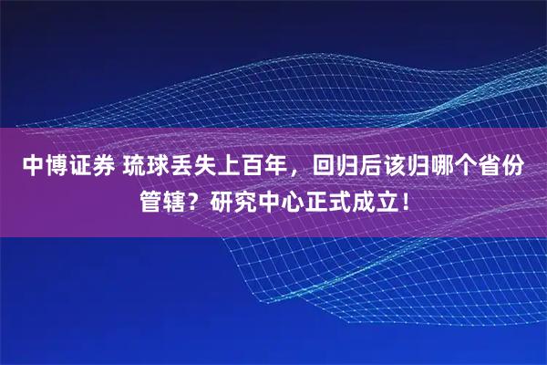 中博证券 琉球丢失上百年，回归后该归哪个省份管辖？研究中心正式成立！
