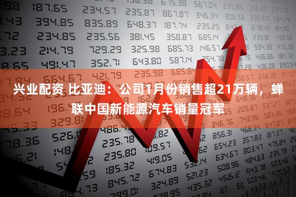兴业配资 比亚迪：公司1月份销售超21万辆，蝉联中国新能源汽车销量冠军