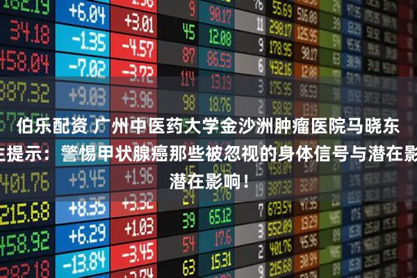 伯乐配资 广州中医药大学金沙洲肿瘤医院马晓东医生提示：警惕甲状腺癌那些被忽视的身体信号与潜在影响！