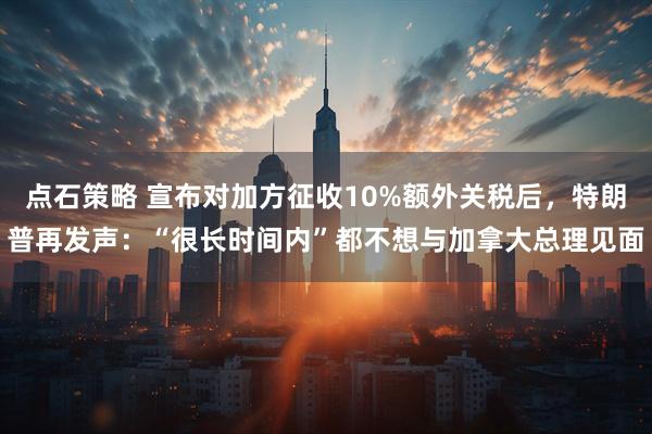 点石策略 宣布对加方征收10%额外关税后，特朗普再发声：“很长时间内”都不想与加拿大总理见面