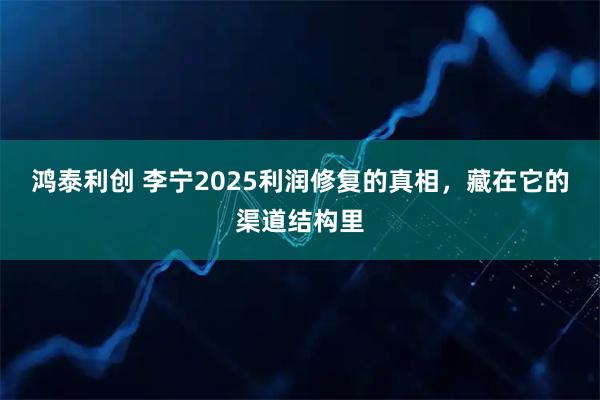 鸿泰利创 李宁2025利润修复的真相,藏在它的渠道结构里