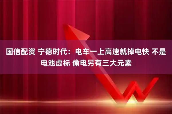 国信配资 宁德时代:电车一上高速就掉电快 不是电池虚标 偷电另有三大元素