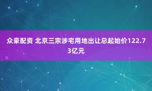 众豪配资 北京三宗涉宅用地出让总起始价122.73亿元