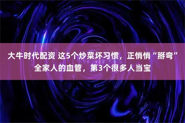 大牛时代配资 这5个炒菜坏习惯,正悄悄“掰弯”全家人的血管,第3个很多人当宝